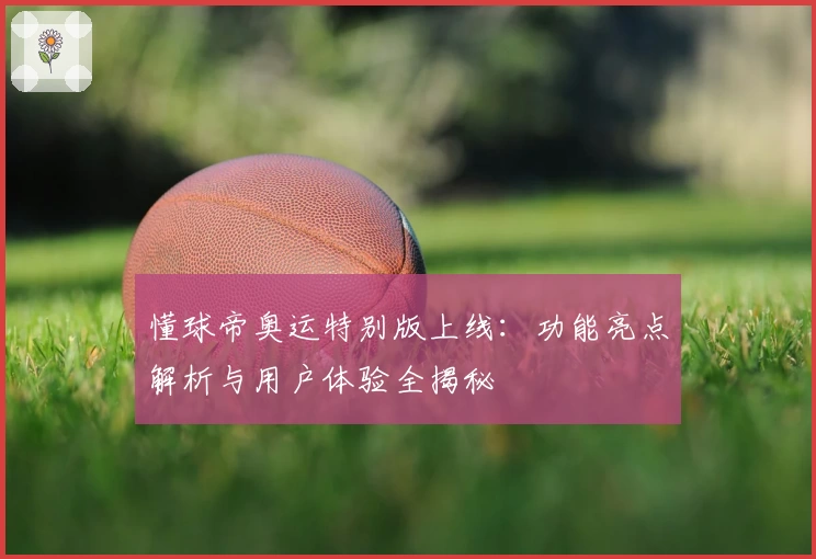 懂球帝奥运特别版上线：功能亮点解析与用户体验全揭秘