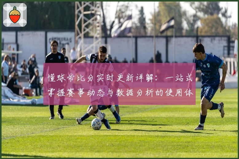 懂球帝比分实时更新详解:一站式掌握赛事动态与数据分析的使用体验分享