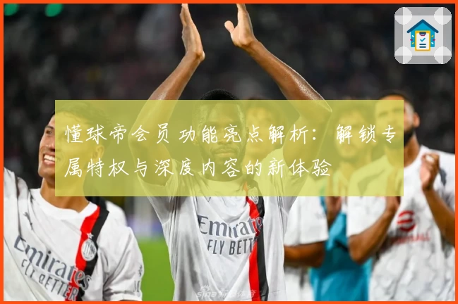 懂球帝会员功能亮点解析：解锁专属特权与深度内容的新体验