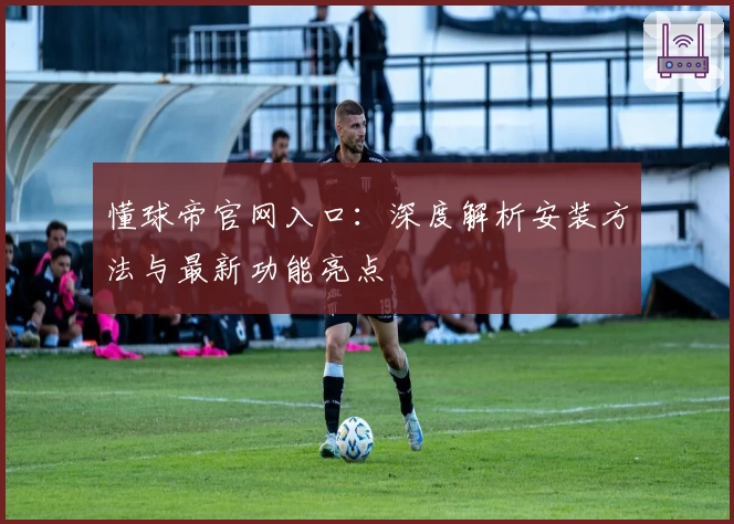 懂球帝官网入口：深度解析安装方法与最新功能亮点