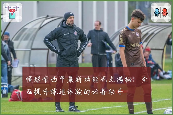 懂球帝西甲最新功能亮点揭秘：全面提升球迷体验的必备助手