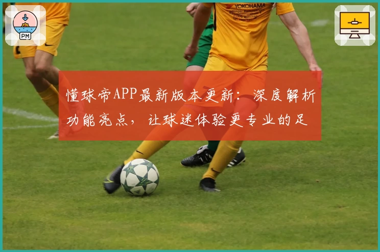 懂球帝APP最新版本更新：深度解析功能亮点，让球迷体验更专业的足球资讯服务