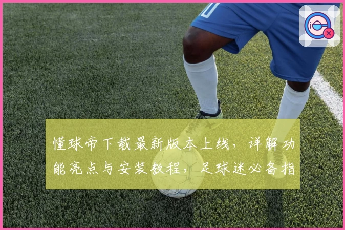 懂球帝下载最新版本上线，详解功能亮点与安装教程，足球迷必备指南