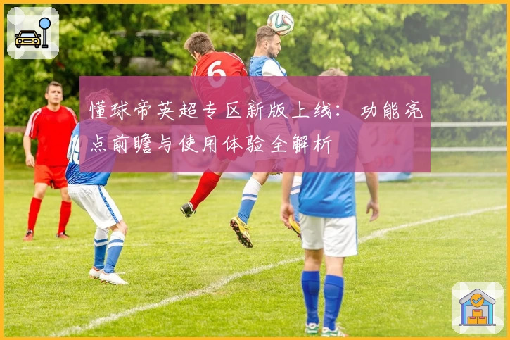 懂球帝英超专区新版上线：功能亮点前瞻与使用体验全解析