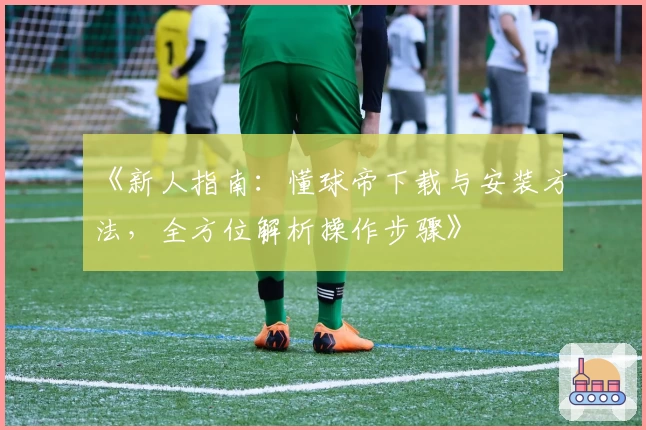 《新人指南:懂球帝下载与安装方法,全方位解析操作步骤》