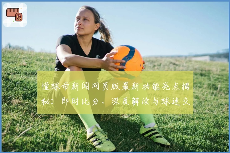 懂球帝新闻网页版最新功能亮点揭秘：即时比分、深度解读与球迷交流全新升级