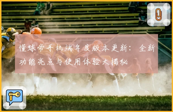 懂球帝手机端年度版本更新：全新功能亮点与使用体验大揭秘