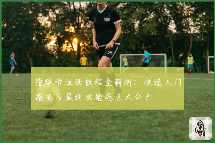 懂球帝注册教程全解析：快速入门指南与最新功能亮点大公开