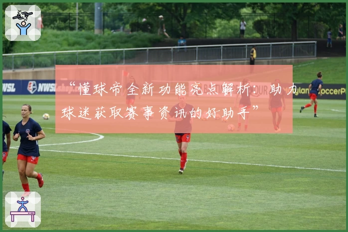 “懂球帝全新功能亮点解析：助力球迷获取赛事资讯的好助手”