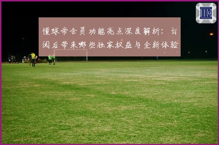 懂球帝会员功能亮点深度解析：订阅后带来哪些独家权益与全新体验