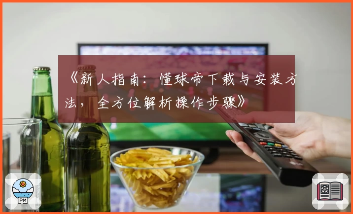 《新人指南：懂球帝下载与安装方法，全方位解析操作步骤》