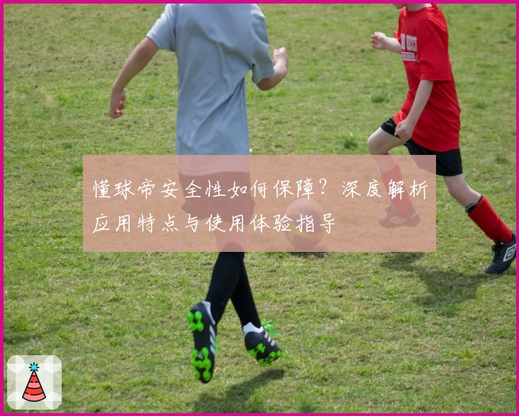 懂球帝安全性如何保障？深度解析应用特点与使用体验指导