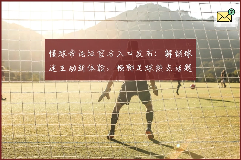 懂球帝论坛官方入口发布：解锁球迷互动新体验，畅聊足球热点话题，最新资讯一网打尽