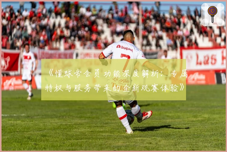 《懂球帝会员功能深度解析：专属特权与服务带来的全新观赛体验》