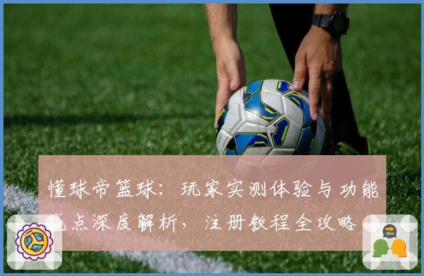 懂球帝篮球：玩家实测体验与功能亮点深度解析，注册教程全攻略